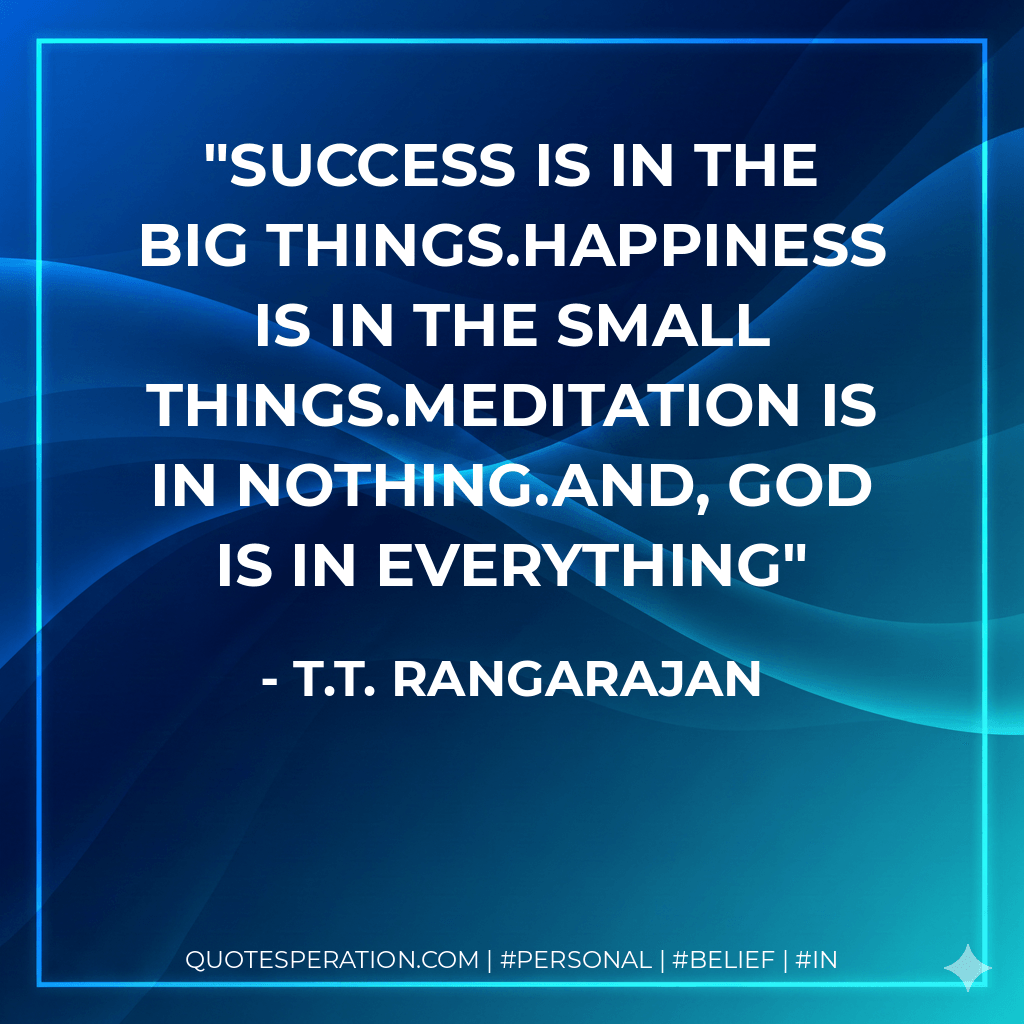 Success is in the big things.Happiness is in the small things.Meditation is in Nothing.And, God is in everything - T.T. Rangarajan