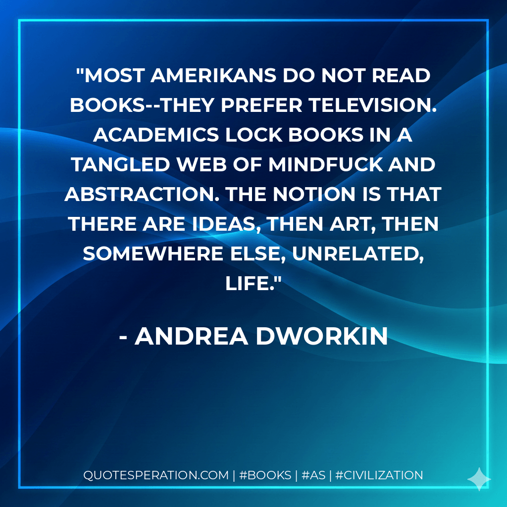 Most Amerikans do not read books--they prefer television. Academics lock books in a tangled web of mindfuck and abstraction. The notion is that there are ideas, then art, then somewhere else, unrelated, life. - Andrea Dworkin