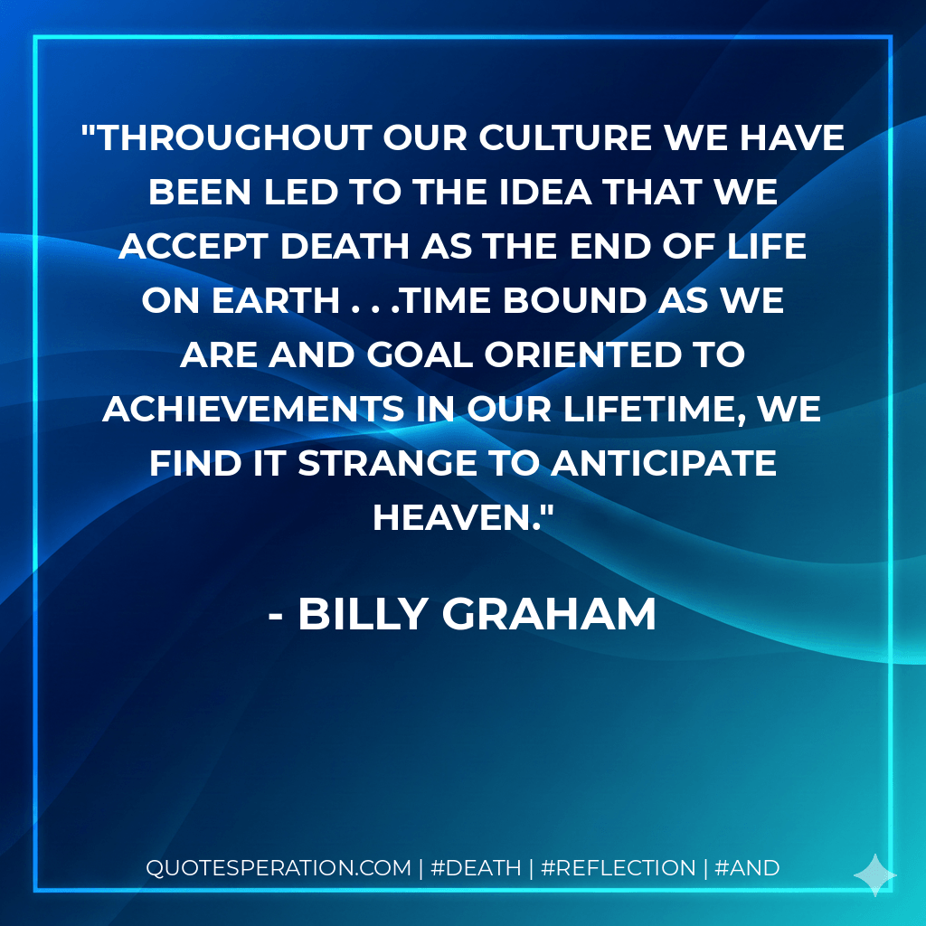 Throughout our culture we have been led to the idea that we accept death as the end of life on earth . . .Time bound as we are and goal oriented to achievements in our lifetime, we find it strange to anticipate heaven. - Billy Graham