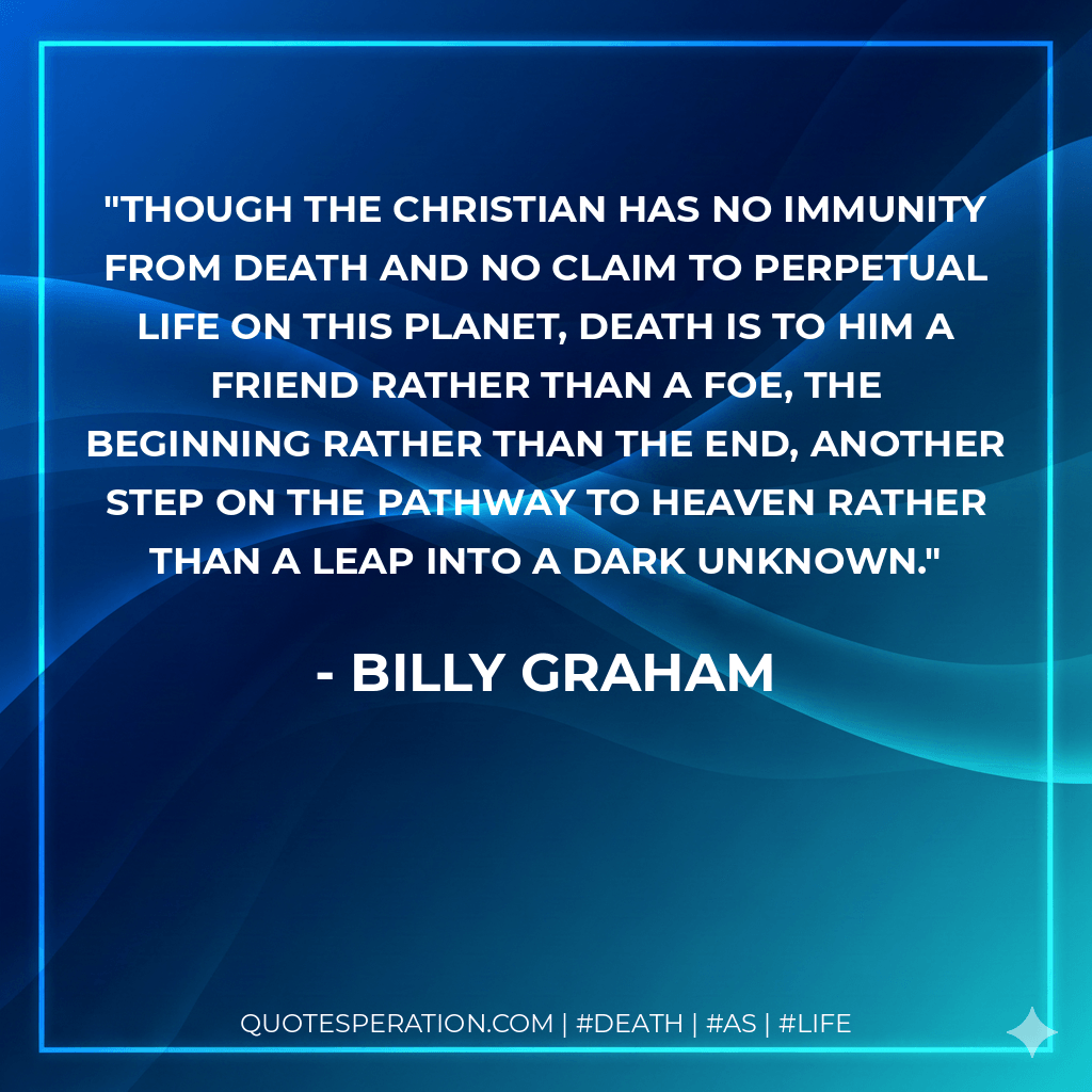 Though the Christian has no immunity from death and no claim to perpetual life on this planet, death is to him a friend rather than a foe, the beginning rather than the end, another step on the pathway to heaven rather than a leap into a dark unknown. - Billy Graham