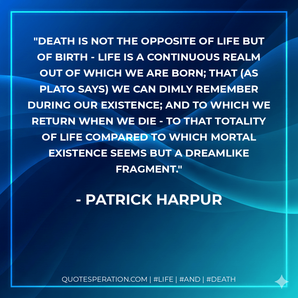 Death is not the opposite of life but of birth - life is a continuous realm out of which we are born; that (as Plato says) we can dimly remember during our existence; and to which we return when we die - to that totality of life compared to which mortal existence seems but a dreamlike fragment. - Patrick Harpur