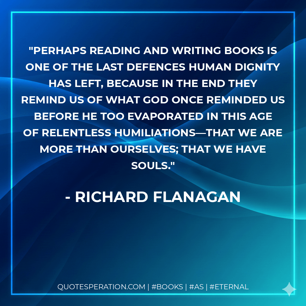 Perhaps reading and writing books is one of the last defences human dignity has left, because in the end they remind us of what God once reminded us before He too evaporated in this age of relentless humiliations—that we are more than ourselves; that we have souls. - Richard Flanagan