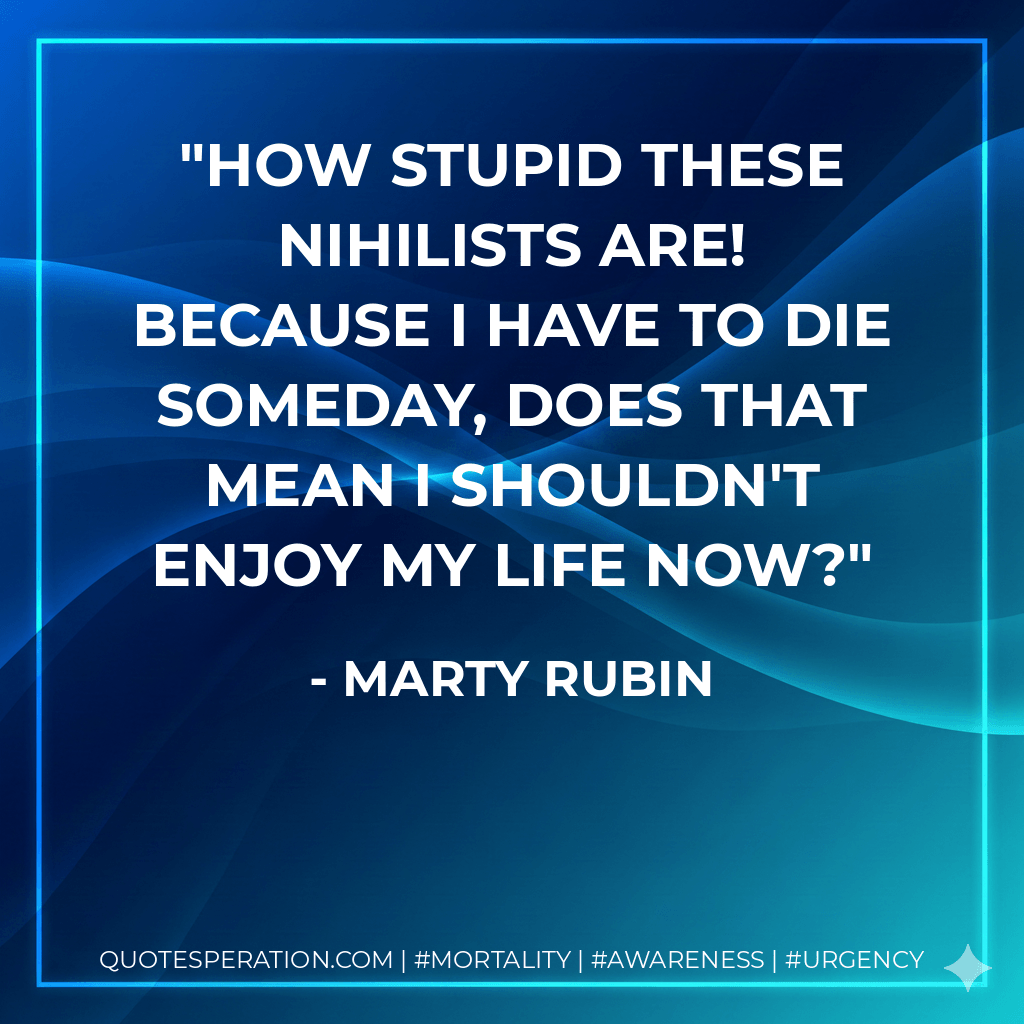 How stupid these nihilists are! Because I have to die someday, does that mean I shouldn't enjoy my life now? - Marty Rubin