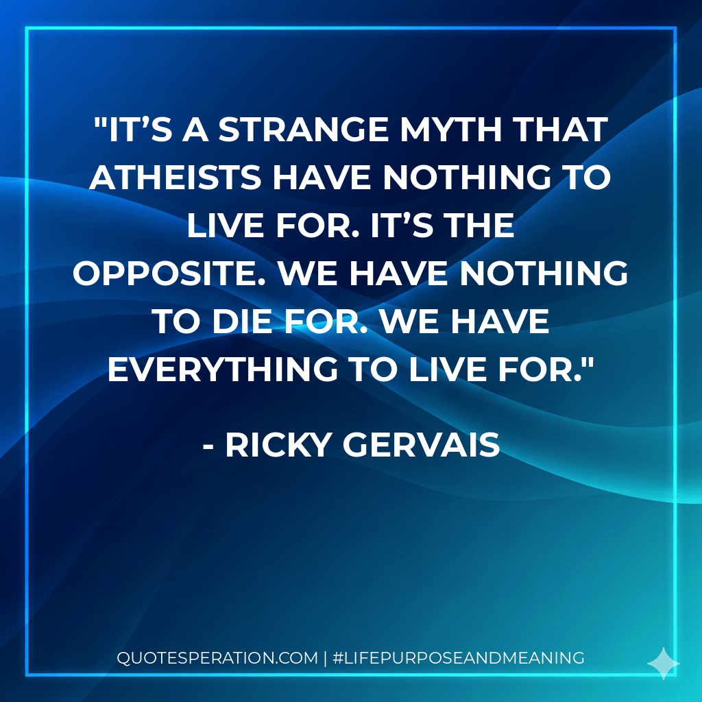 It’s a strange myth that atheists have nothing to live for. It’s the opposite. We have nothing to die for. We have everything to live for. - Ricky Gervais