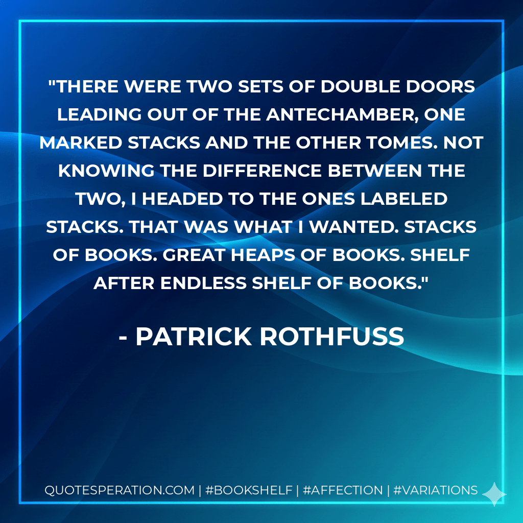 There were two sets of double doors leading out of the antechamber, one marked STACKS and the other TOMES. Not knowing the difference between the two, I headed to the ones labeled STACKS. That was what I wanted. Stacks of books. Great heaps of books. Shelf after endless shelf of books. - Patrick Rothfuss
