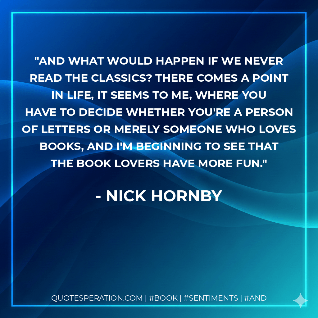 And what would happen if we never read the classics? There comes a point in life, it seems to me, where you have to decide whether you're a Person of Letters or merely someone who loves books, and I'm beginning to see that the book lovers have more fun. - Nick Hornby