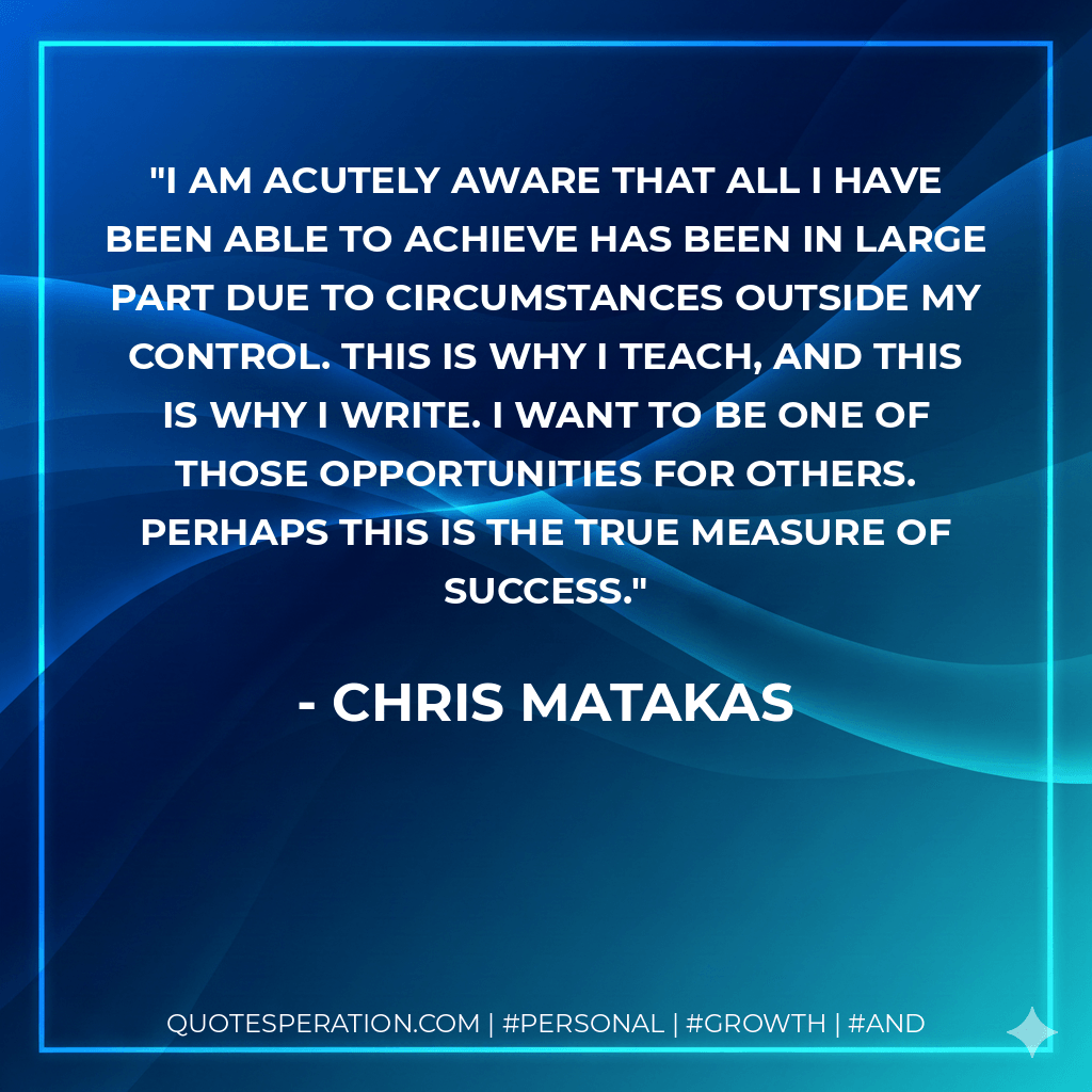 I am acutely aware that all I have been able to achieve has been in large part due to circumstances outside my control. This is why I teach, and this is why I write. I want to be one of those opportunities for others. Perhaps this is the true measure of success. - Chris Matakas