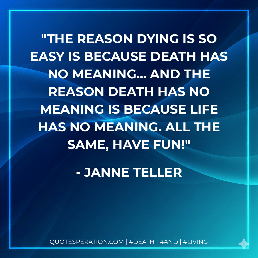 The reason dying is so easy is because death has no meaning... And the reason death has no meaning is because life has no meaning. All the same, have fun! - Janne Teller