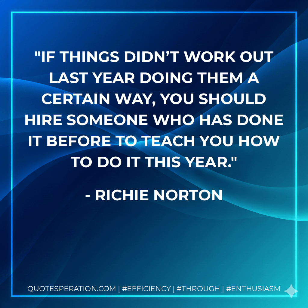 If things didn’t work out last year doing them a certain way, you should hire someone who has done it before to teach you how to do it this year. - Richie Norton