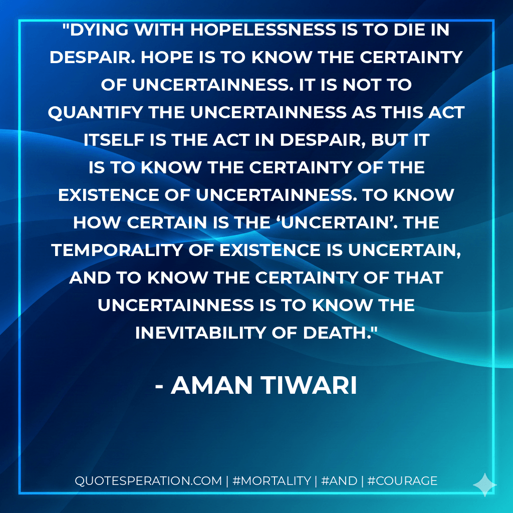 Dying with hopelessness is to die in despair. Hope is to know the certainty of uncertainness. It is not to quantify the uncertainness as this act itself is the act in despair, but it is to know the certainty of the existence of uncertainness. To know how certain is the ‘uncertain’. The temporality of existence is uncertain, and to know the certainty of that uncertainness is to know the inevitability of death. - Aman Tiwari