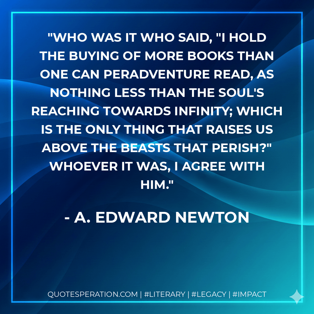 Who was it who said, "I hold the buying of more books than one can peradventure read, as nothing less than the soul's reaching towards infinity; which is the only thing that raises us above the beasts that perish?" Whoever it was, I agree with him. - A. Edward Newton