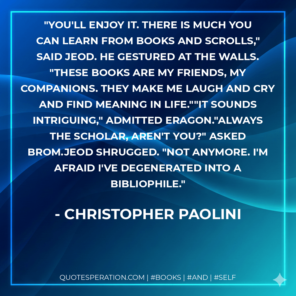 You'll enjoy it. There is much you can learn from books and scrolls," said Jeod. He gestured at the walls. "These books are my friends, my companions. They make me laugh and cry and find meaning in life.""It sounds intriguing," admitted Eragon."Always the scholar, aren't you?" asked Brom.Jeod shrugged. "Not anymore. I'm afraid I've degenerated into a bibliophile. - Christopher Paolini