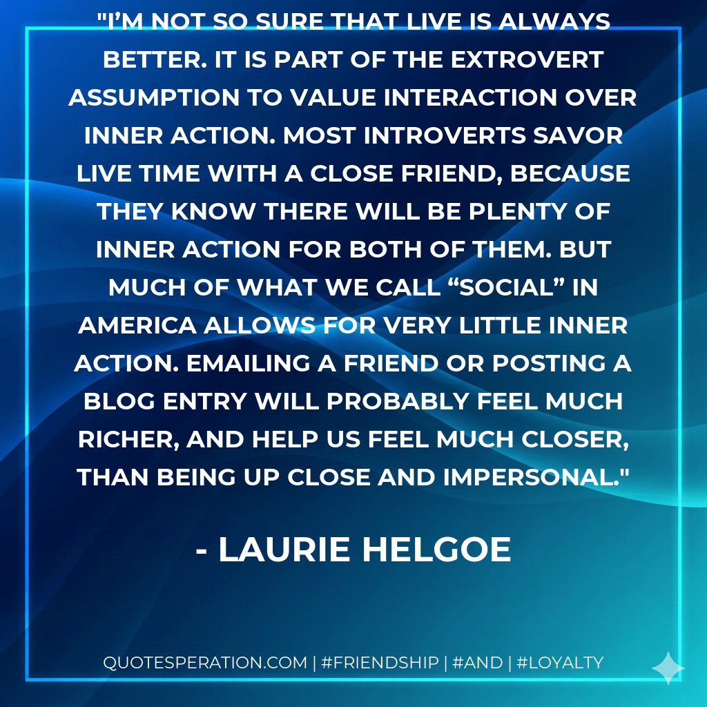 I’m not so sure that live is always better. It is part of the extrovert assumption to value interaction over inner action. Most introverts savor live time with a close friend, because they know there will be plenty of inner action for both of them. But much of what we call “social” in America allows for very little inner action. Emailing a friend or posting a blog entry will probably feel much richer, and help us feel much closer, than being up close and impersonal. - Laurie Helgoe