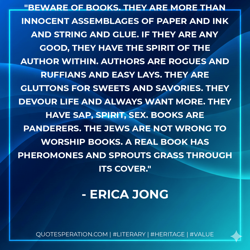 Beware of books. They are more than innocent assemblages of paper and ink and string and glue. If they are any good, they have the spirit of the author within. Authors are rogues and ruffians and easy lays. They are gluttons for sweets and savories. They devour life and always want more. They have sap, spirit, sex. Books are panderers. The Jews are not wrong to worship books. A real book has pheromones and sprouts grass through its cover. - Erica Jong
