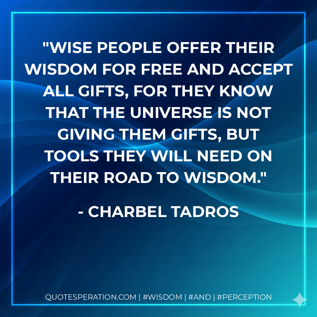 Wise people offer their wisdom for free and accept all gifts, for they know that the universe is not giving them gifts, but tools they will need on their road to wisdom. - Charbel Tadros