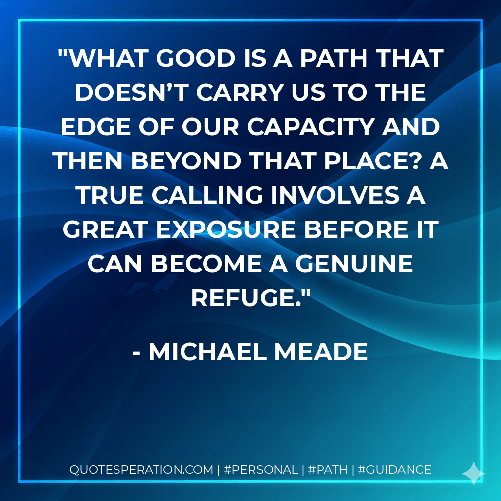 What good is a path that doesn’t carry us to the edge of our capacity and then beyond that place? A true calling involves a great exposure before it can become a genuine refuge. - Michael Meade