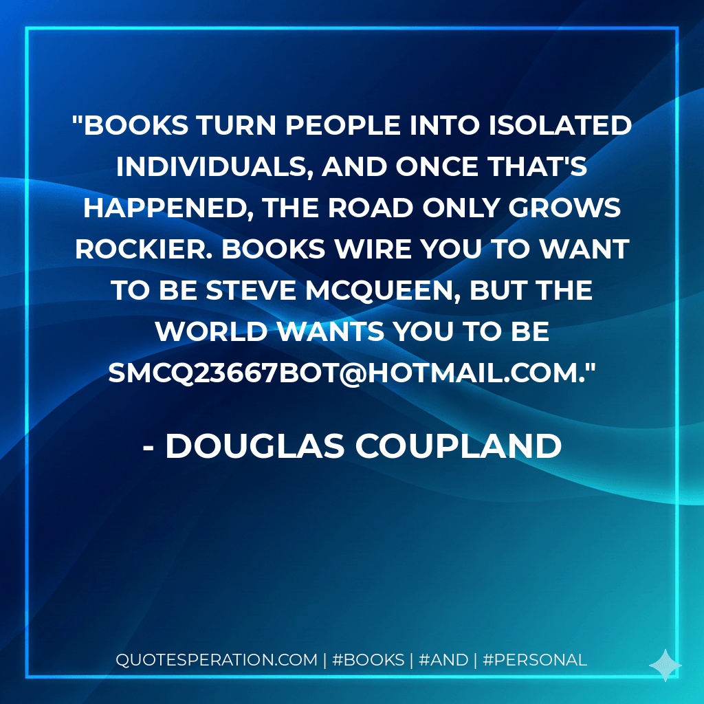 Books turn people into isolated individuals, and once that's happened, the road only grows rockier. Books wire you to want to be Steve McQueen, but the world wants you to be SMcQ23667bot@hotmail.com. - Douglas Coupland
