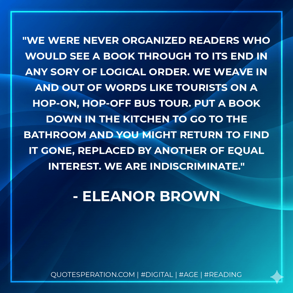 We were never organized readers who would see a book through to its end in any sory of logical order. We weave in and out of words like tourists on a hop-on, hop-off bus tour. Put a book down in the kitchen to go to the bathroom and you might return to find it gone, replaced by another of equal interest. We are indiscriminate. - Eleanor Brown