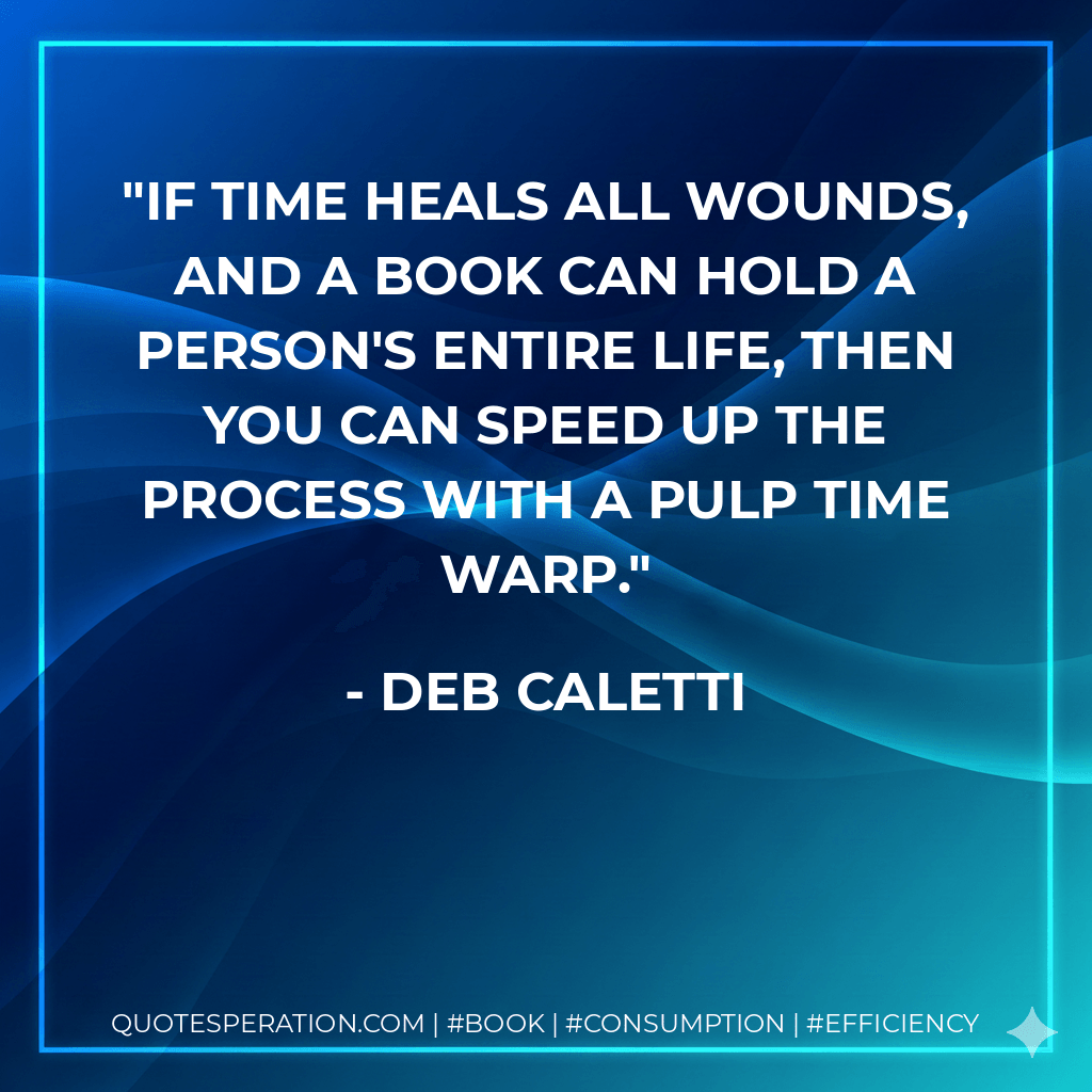 If time heals all wounds, and a book can hold a person's entire life, then you can speed up the process with a pulp time warp. - Deb Caletti