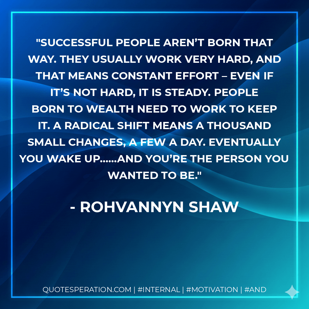 Successful people aren’t born that way. They usually work very hard, and that means constant effort – even if it’s not hard, it is steady. People born to wealth need to work to keep it. A radical shift means a thousand small changes, a few a day. Eventually you wake up……and you’re the person you wanted to be. - Rohvannyn Shaw
