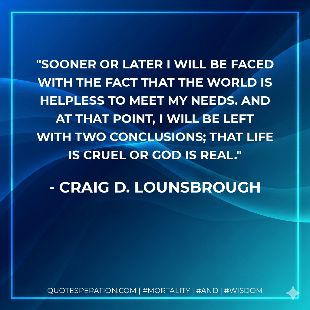 Sooner or later I will be faced with the fact that the world is helpless to meet my needs. And at that point, I will be left with two conclusions; that life is cruel or God is real. - Craig D. Lounsbrough