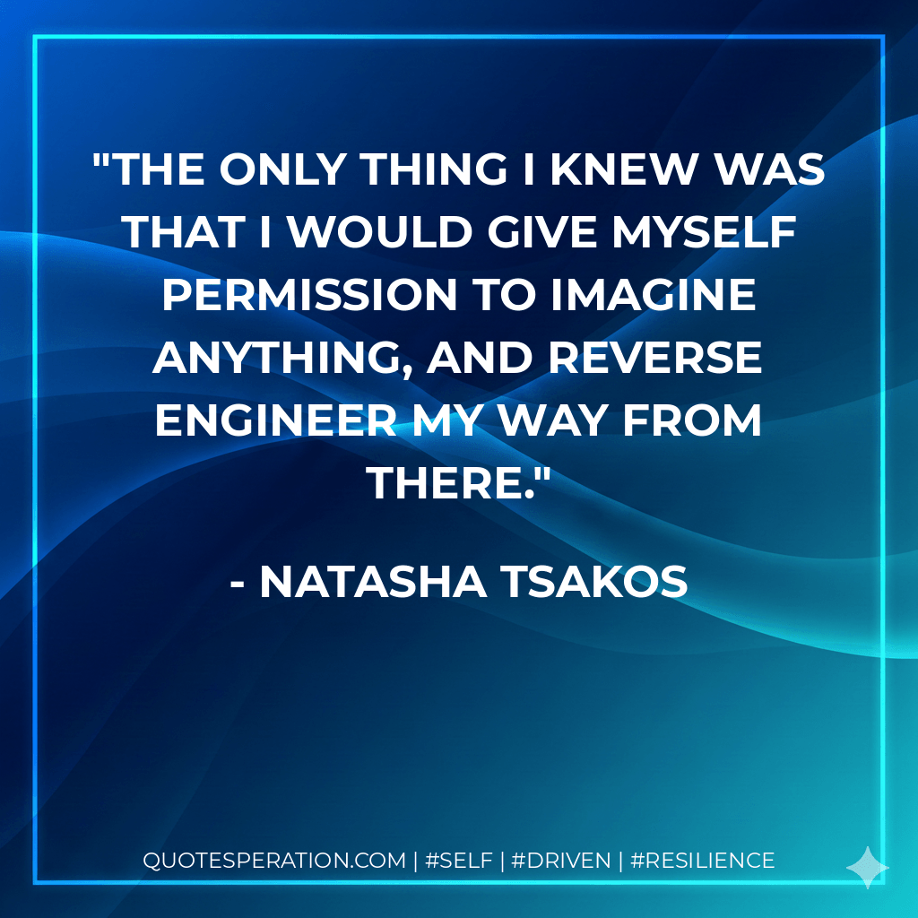 The only thing I knew was that I would give myself permission to imagine anything, and reverse engineer my way from there. - Natasha Tsakos