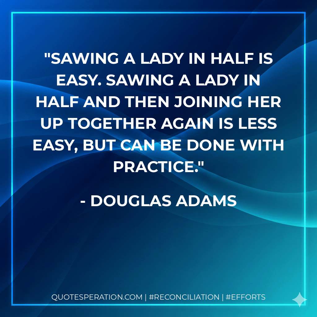 Sawing a lady in half is easy. Sawing a lady in half and then joining her up together again is less easy, but can be done with practice. - Douglas Adams