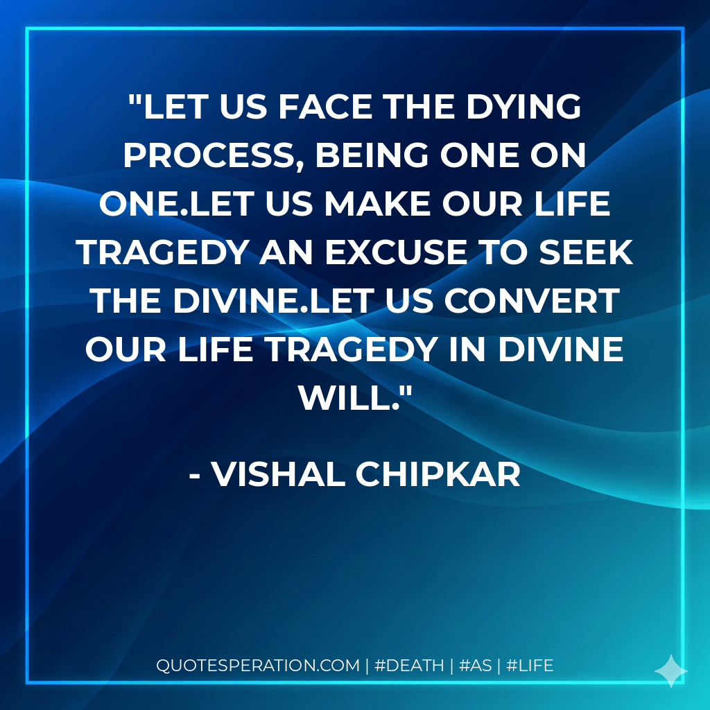 Let us face the dying process, being one on one.Let us make our life tragedy an excuse to seek the divine.Let us convert our life tragedy in divine will. - Vishal Chipkar