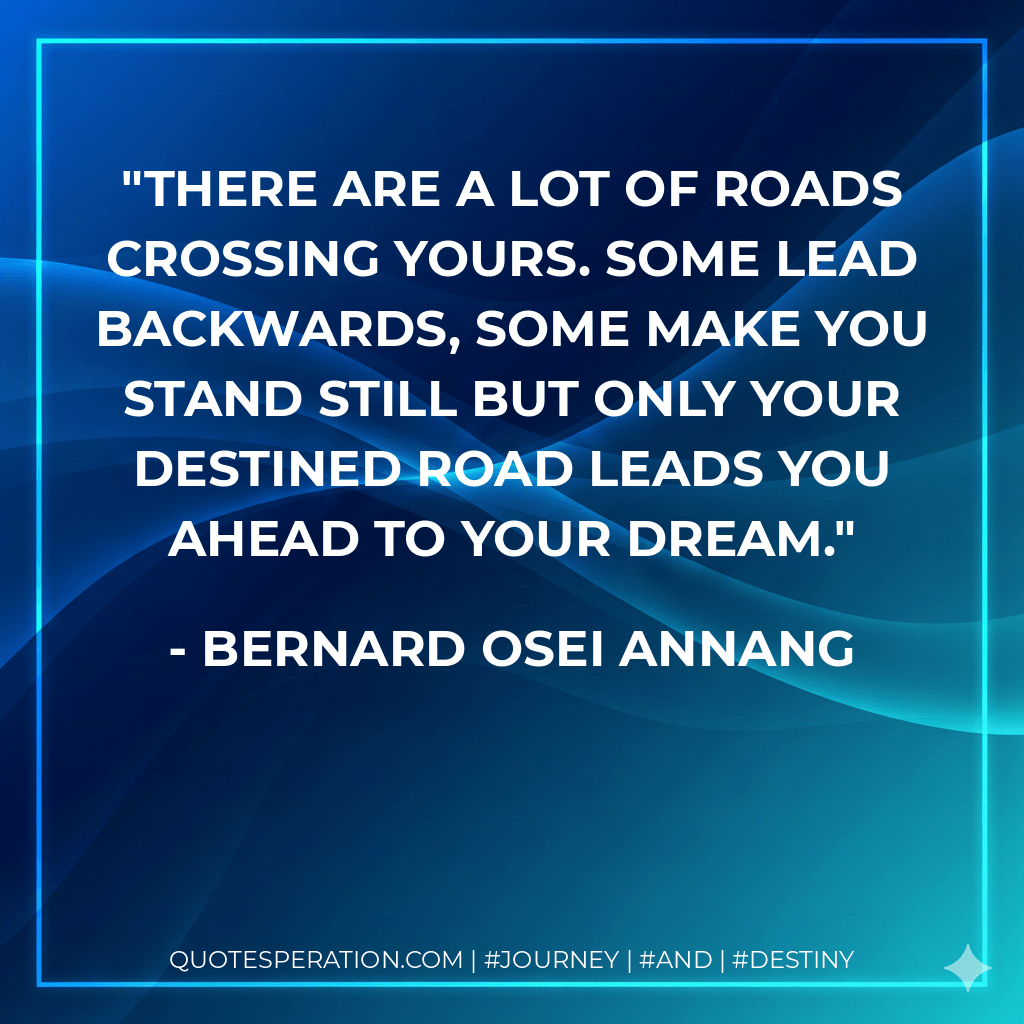 There are a lot of roads crossing yours. Some lead backwards, some make you stand still but only your destined road leads you ahead to your dream. - Bernard Osei Annang