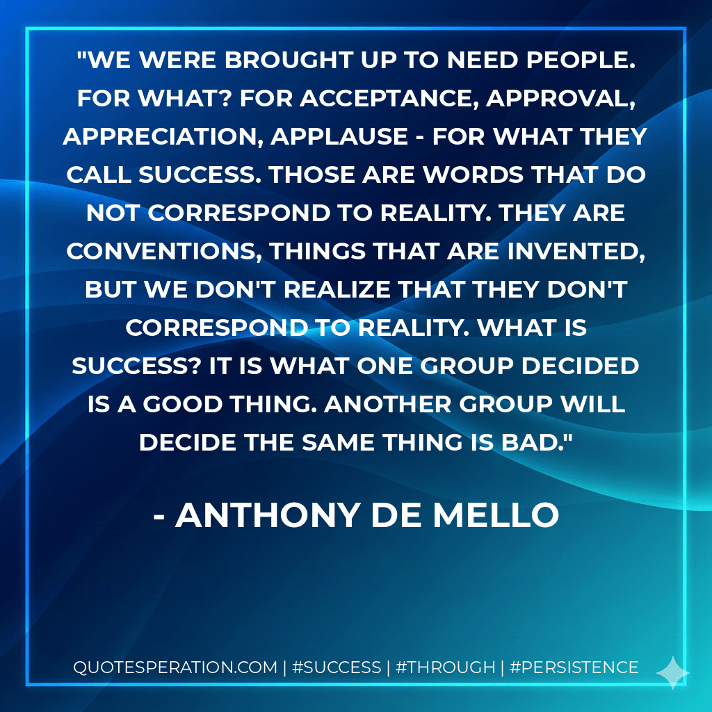 We were brought up to need people. For what? For acceptance, approval, appreciation, applause - for what they call success. Those are words that do not correspond to reality. They are conventions, things that are invented, but we don't realize that they don't correspond to reality. What is success? It is what one group decided is a good thing. Another group will decide the same thing is bad. - Anthony de Mello