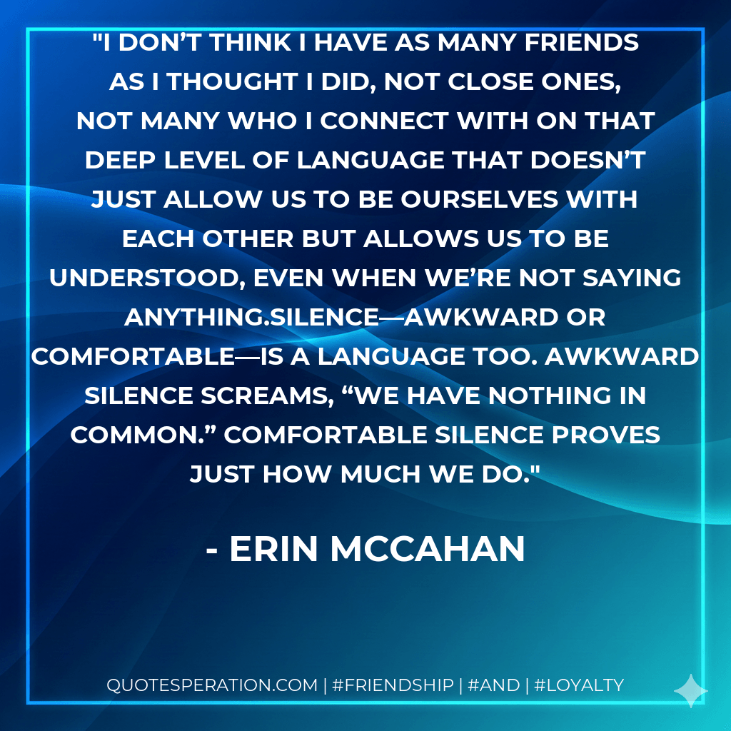 I don’t think I have as many friends as I thought I did, not close ones, not many who I connect with on that deep level of language that doesn’t just allow us to be ourselves with each other but allows us to be understood, even when we’re not saying anything.Silence—awkward or comfortable—is a language too. Awkward silence screams, “We have nothing in common.” Comfortable silence proves just how much we do. - Erin McCahan