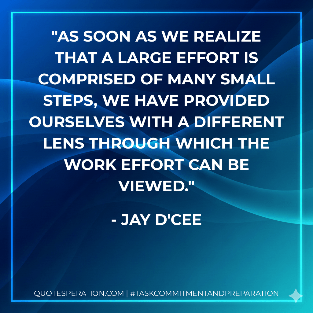 As soon as we realize that a large effort is comprised of many small steps, we have provided ourselves with a different lens through which the work effort can be viewed. - Jay D'Cee