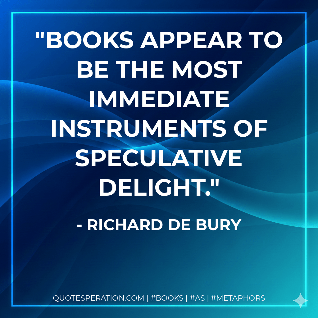 Books appear to be the most immediate instruments of speculative delight. - Richard de Bury