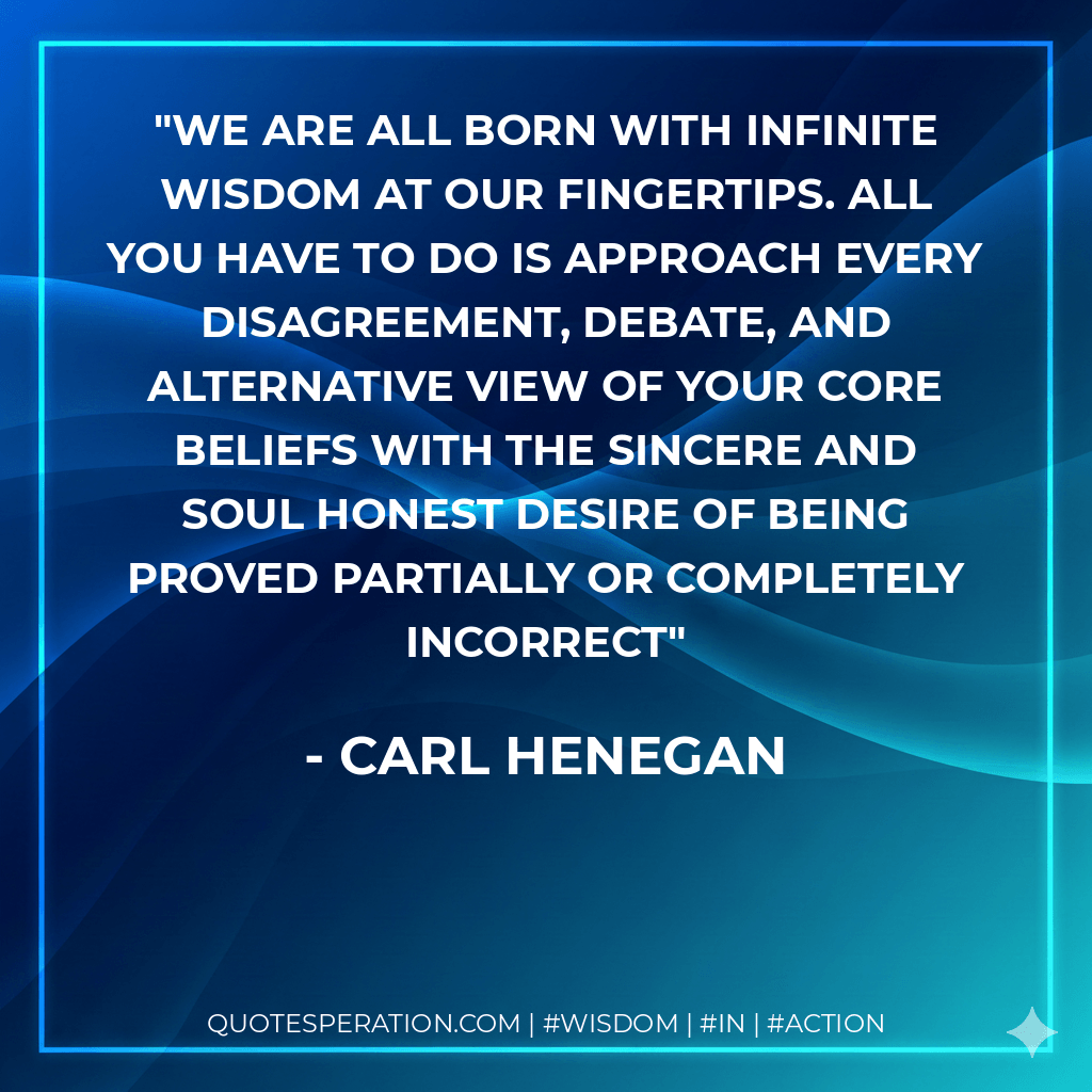 We are all born with infinite wisdom at our fingertips. All you have to do is approach every disagreement, debate, and alternative view of your core beliefs with the sincere and soul honest desire of being proved partially or completely incorrect - Carl Henegan