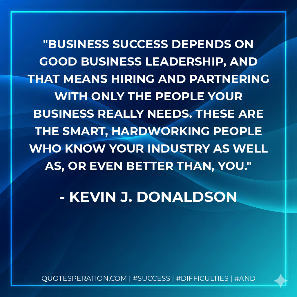 Business success depends on good business leadership, and that means hiring and partnering with only the people your business really needs. These are the smart, hardworking people who know your industry as well as, or even better than, you. - Kevin J. Donaldson