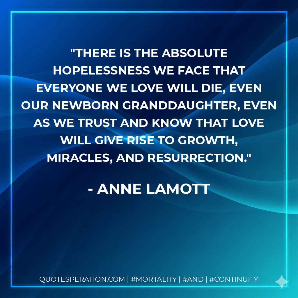 There is the absolute hopelessness we face that everyone we love will die, even our newborn granddaughter, even as we trust and know that love will give rise to growth, miracles, and resurrection. - Anne Lamott