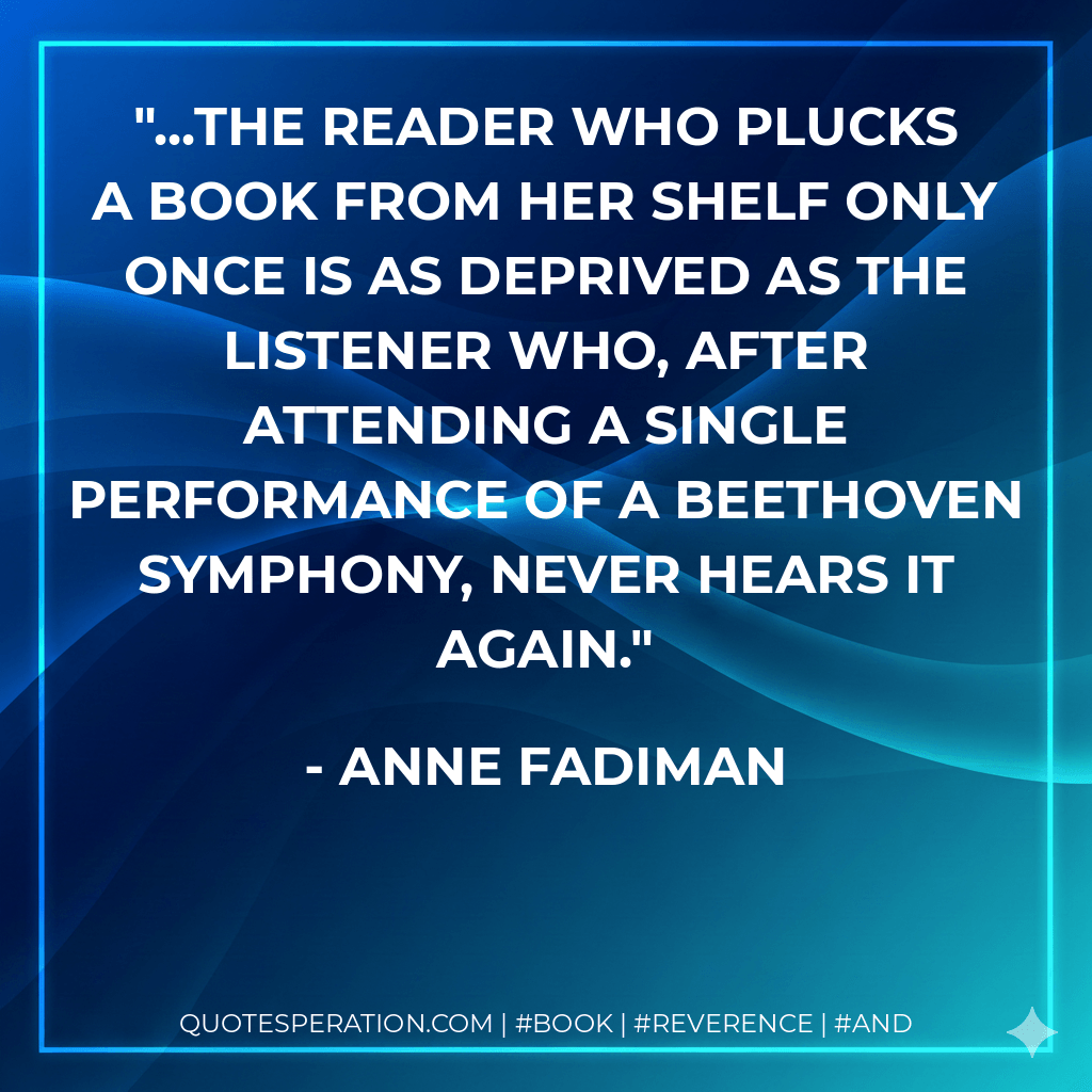 ...the reader who plucks a book from her shelf only once is as deprived as the listener who, after attending a single performance of a Beethoven symphony, never hears it again. - Anne Fadiman