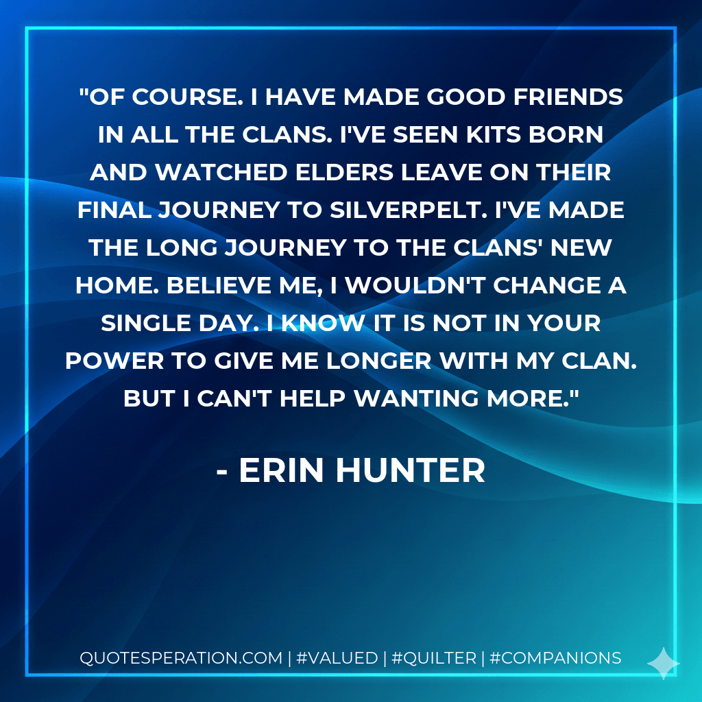 Of course. I have made good friends in all the Clans. I've seen kits born and watched elders leave on their final journey to Silverpelt. I've made the long journey to the Clans' new home. Believe me, I wouldn't change a single day. I know it is not in your power to give me longer with my Clan. But I can't help wanting more. - Erin Hunter