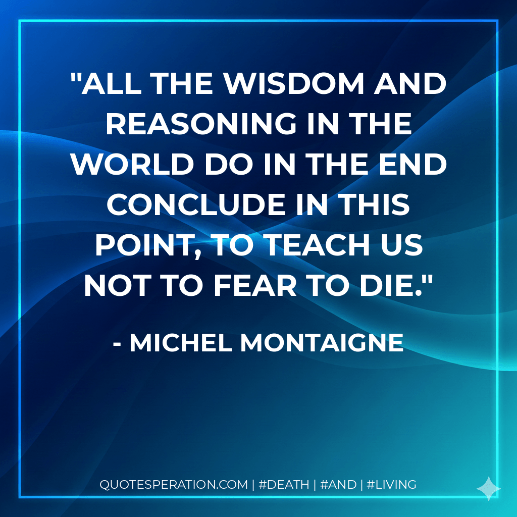 All the wisdom and reasoning in the world do in the end conclude in this point, to teach us not to fear to die. - Michel Montaigne