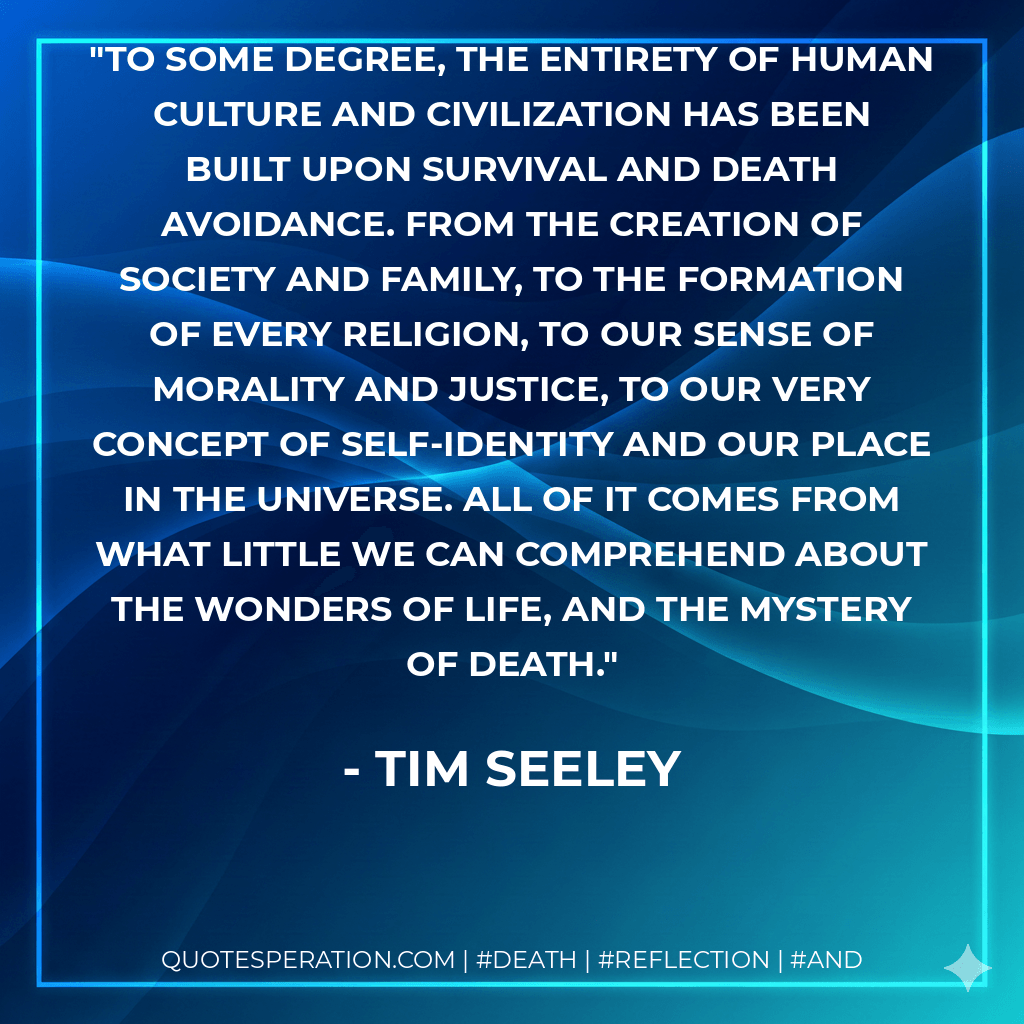 To some degree, the entirety of human culture and civilization has been built upon survival and death avoidance. From the creation of society and family, to the formation of every religion, to our sense of morality and justice, to our very concept of self-identity and our place in the universe. All of it comes from what little we can comprehend about the wonders of life, and the mystery of death. - Tim Seeley