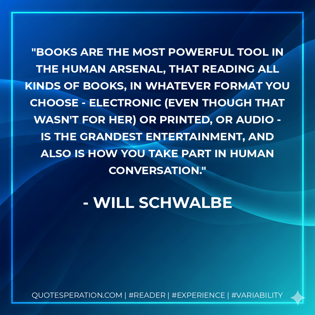 books are the most powerful tool in the human arsenal, that reading all kinds of books, in whatever format you choose - electronic (even though that wasn't for her) or printed, or audio - is the grandest entertainment, and also is how you take part in human conversation. - Will Schwalbe