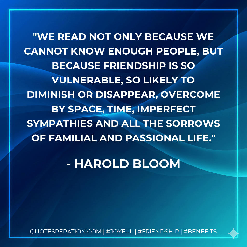 We read not only because we cannot know enough people, but because friendship is so vulnerable, so likely to diminish or disappear, overcome by space, time, imperfect sympathies and all the sorrows of familial and passional life. - Harold Bloom