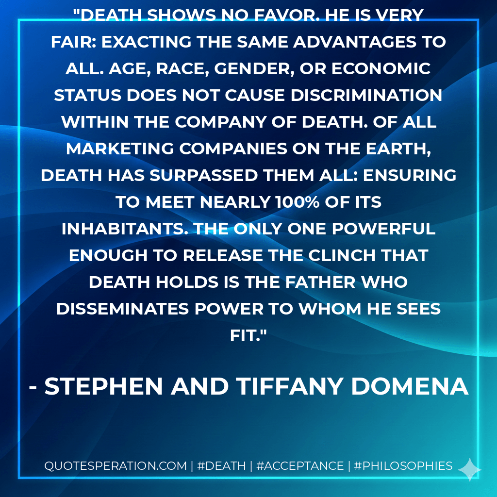 Death shows no favor. He is very fair: exacting the same advantages to all. Age, race, gender, or economic status does not cause discrimination within the company of Death. Of all marketing companies on the Earth, Death has surpassed them all: ensuring to meet nearly 100% of its inhabitants. The only one powerful enough to release the clinch that Death holds is the Father who disseminates power to whom He sees fit. - Stephen and Tiffany Domena