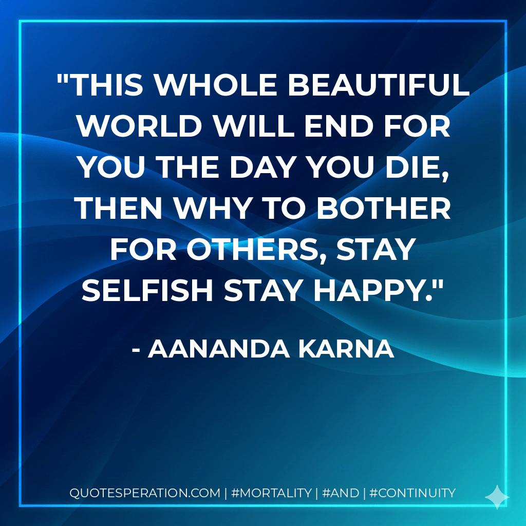 This whole beautiful world will end for you the day you die, then why to bother for others, stay selfish stay happy. - Aananda Karna