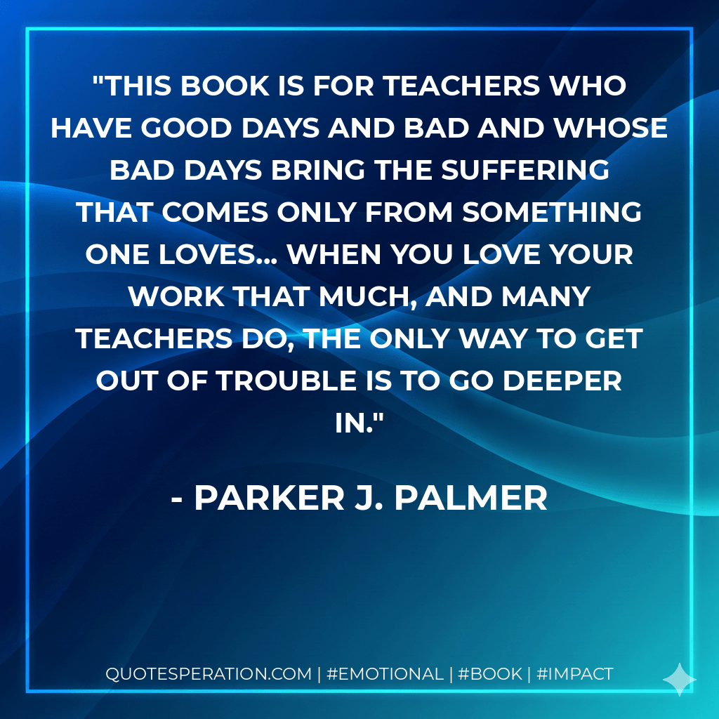 This book is for teachers who have good days and bad and whose bad days bring the suffering that comes only from something one loves... when you love your work that much, and many teachers do, the only way to get out of trouble is to go deeper in. - Parker J. Palmer