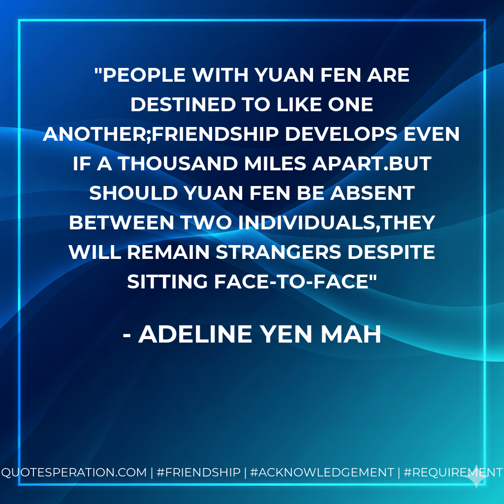 People with yuan fen are destined to like one another;Friendship develops even if a thousand miles apart.But should yuan fen be absent between two individuals,They will remain strangers despite sitting face-to-face - Adeline Yen Mah