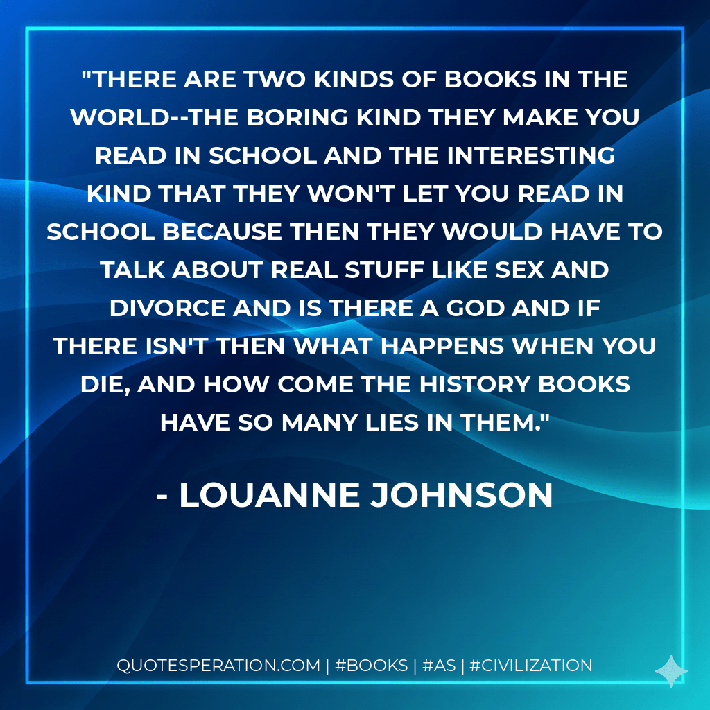 There are two kinds of books in the world--the boring kind they make you read in school and the interesting kind that they won't let you read in school because then they would have to talk about real stuff like sex and divorce and is there a God and if there isn't then what happens when you die, and how come the history books have so many lies in them. - LouAnne Johnson