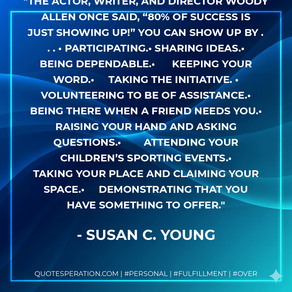The actor, writer, and director Woody Allen once said, “80% of success is just showing up!” You Can Show Up By . . . •	Participating.•	Sharing ideas.•	Being dependable.•	Keeping your word.•	Taking the initiative. •	Volunteering to be of assistance.•	Being there when a friend needs you.•	Raising your hand and asking questions.•	Attending your children’s sporting events.•	Taking your place and claiming your space.•	Demonstrating that you have something to offer. - Susan C. Young