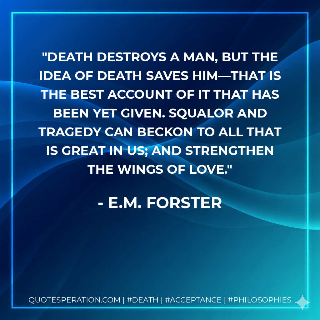 Death destroys a man, but the idea of death saves him—that is the best account of it that has been yet given. Squalor and tragedy can beckon to all that is great in us; and strengthen the wings of love. - E.M. Forster