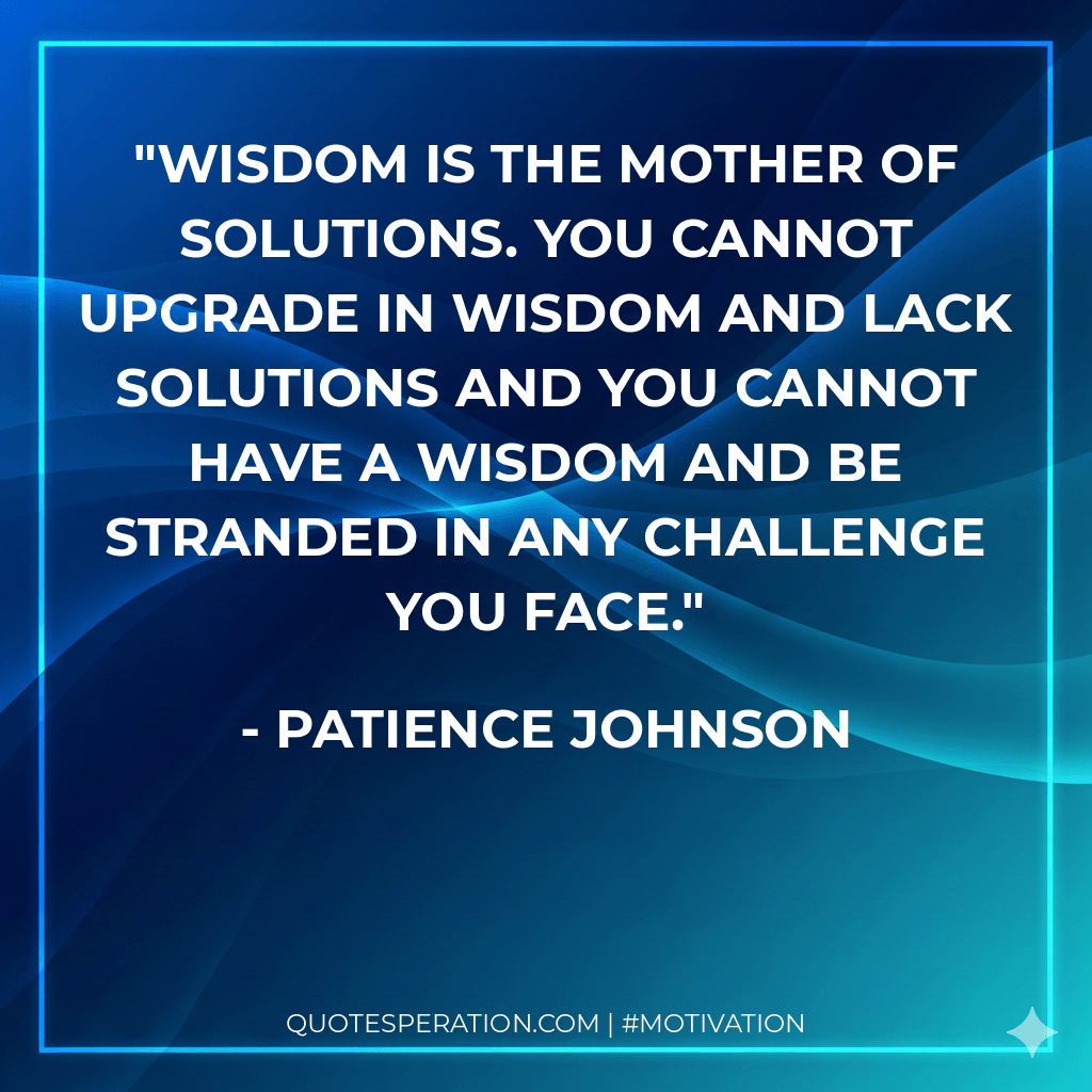Wisdom is the mother of solutions. You cannot upgrade in wisdom and lack solutions and you cannot have a wisdom and be stranded in any challenge you face. - Patience Johnson